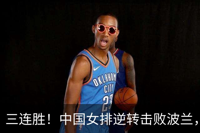 三连胜！中国女排逆转击败波兰，3胜1负结束世界联赛南京站