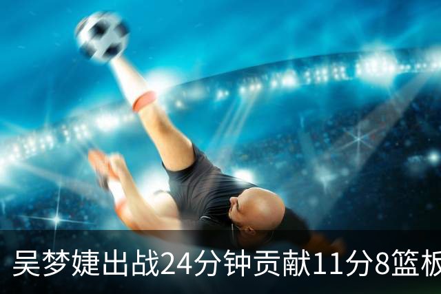 吴梦婕出战24分钟贡献11分8篮板1助攻2抢断