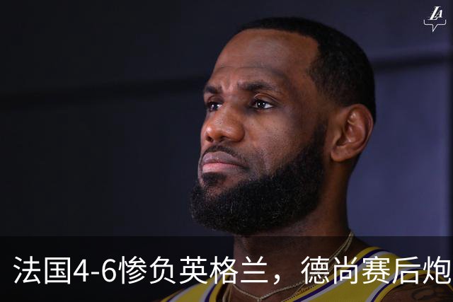 法国4-6惨负英格兰，德尚赛后炮轰：灾难！任何一次进攻都可能丢球