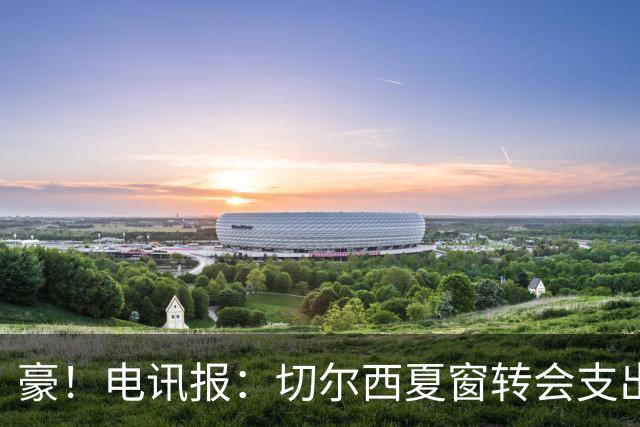 豪！电讯报：切尔西夏窗转会支出即将连续第五个赛季突破2亿镑
