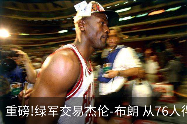 重磅!绿军交易杰伦-布朗 从76人得到乔治+2首轮+2次轮