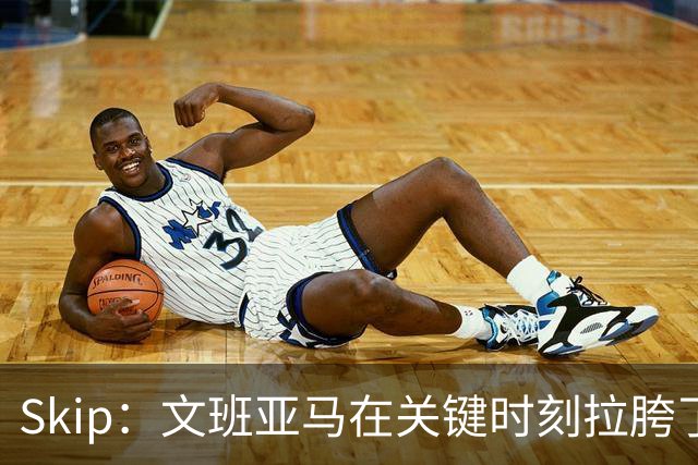Skip：文班亚马在关键时刻拉胯了 他投丢了两个关键球+致命的失误